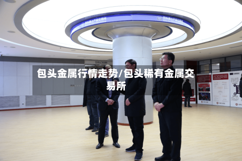 包头金属行情走势/包头稀有金属交易所-第2张图片