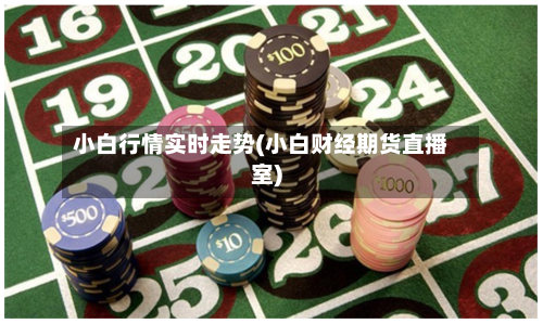 小白行情实时走势(小白财经期货直播室)-第2张图片